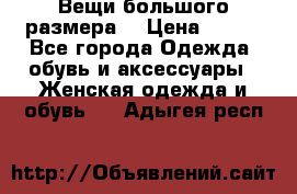 Вещи большого размера  › Цена ­ 200 - Все города Одежда, обувь и аксессуары » Женская одежда и обувь   . Адыгея респ.